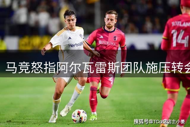 马竞怒指阿尔瓦雷斯团队施压转会风波